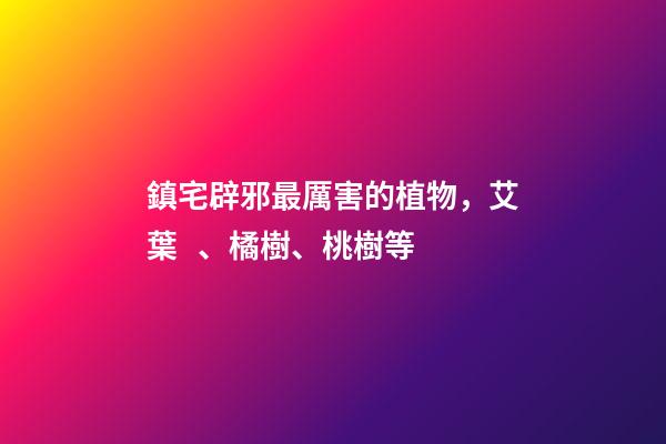 鎮宅辟邪最厲害的植物，艾葉、橘樹、桃樹等